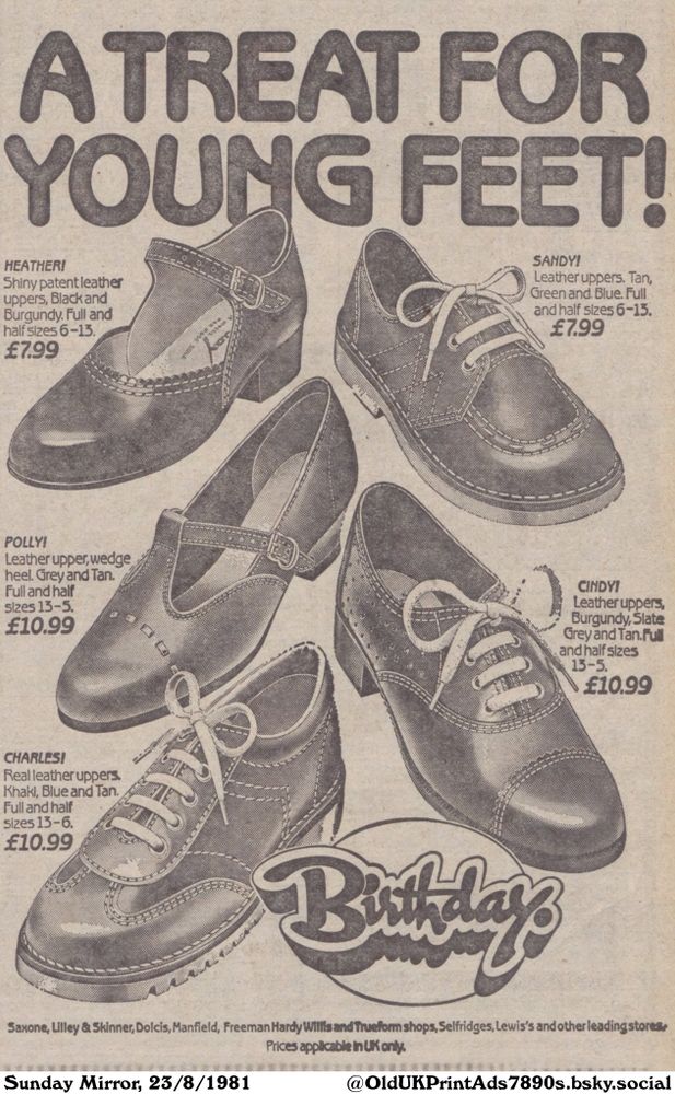 A vintage advertisement showcasing a variety of children's shoes. The ad features five different styles, each with a different name, color, and price. These shoes are available in a variety of sizes.

A TREAT FOR YOUNG FEET!

HEATHER!
Shiny patent leather
uppers, Black and
Burgundy. Full and
half sizes 6-13.
£7.99
SANDY!
Leather uppers. Tan,
Green and. Blue. Full
and half sizes 6-13.
£7.99
POLLY!
Leather upper, wedge
heel. Grey and Tan.
Full and half
sizes 13-5.
£10.99
CHARLES!
Real leather uppers.
Khaki, Blue and Tan.
Full and half
sizes 13-6.
£10.99
CINDY!
Leather uppers,
Burgundy, Slate
Grey and Tan. Full
and half sizes
13-5.
£10.99
Saxone, Lilley & Skinner, Dolcis, Manfield, Freeman Hardy Willis and Trueform shops, Selfridges, Lewis's and other leading stores
Prices applicable in UK only.