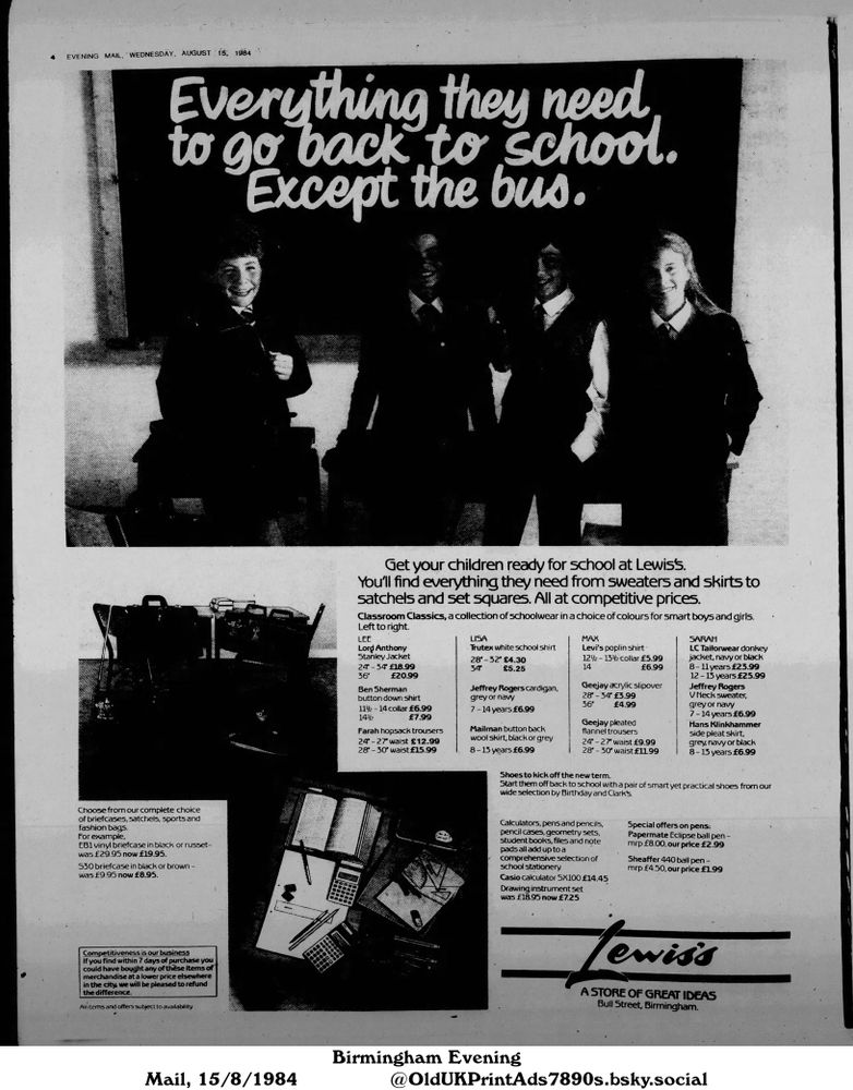 An advertisement for school supplies, including clothing, bags, stationery, and shoes. The advertisement promotes competitive prices and a refund policy if items are found cheaper elsewhere.

Everything they need to go back to school. Except the bus.

Get your children ready for school at Lewiss.
You'll find everything they need from sweaters and skirts to satchels and set squares. All at competitive prices.
Classroom Classics, a collection of schoolwear in a choice of colours for smart boys and girls.
Left to right.
LEE
Lord Anthony
Stanley Jacket
24-34 £18.99
36 £20.99
Ben Sherman
button down shirt
112-14 collar £6.99
1442 £7.99
Farah hopsack trousers
24-27" waist £12.99
28-30 waist £15.99
LISA
Trutex white school shirt
28-32" £4.30
34 £5.25
Jeffrey Rogers cardigan,
grey or navy
7-14 years £6.99
Mailman button back
wool skirt, black or grey
8-13 years £6.99
MAX
Levi's poplin shirt
122-13½ collar £5.99
14 £6.99
Geejay acrylic slipover
28-34 £3.99
36" £4.99
Geejay pleated
flannel trousers
SARAH
LC Tailorwear donkey
jacket, navy or black
8-11 years £23.99
12-13 years £25.99
Jeffrey Rogers
V Neck sweater,
grey or navy
7-14 years £6.99
Hans Klinkhammer
side pleat Skirt,
grey, navy or black
24"-27" waist £9.99
28"-30" waist £11.99
8-13 years £6.99
Shoes to kick off the new term.
Start them off back to school with a pair of smart yet practical shoes from our
wide selection by Birthday and Clark's.
Calculators, pens and pencils,
pencil cases, geometry sets,
student books, files and note
pads all add up to a
comprehensive selection of
school stationery.
Casio calculator SX100 £14.45
Drawing instrument set
was £18.95 now £7.25
Special offers on pens:
Papermate Eclipse ball pen -
mrp £8.00, our price £2.99
Sheaffer 440 ball pen -
mrp £4.50, our price £1.99
Choose from our complete choice
of briefcases, satchels, sports and
fashion bags.
For example,
EB1 vinyl briefcase in black or russet-
was £29.95 now £19.95.
S30 briefcase in black or brown -
was £9.95 now £8.95....