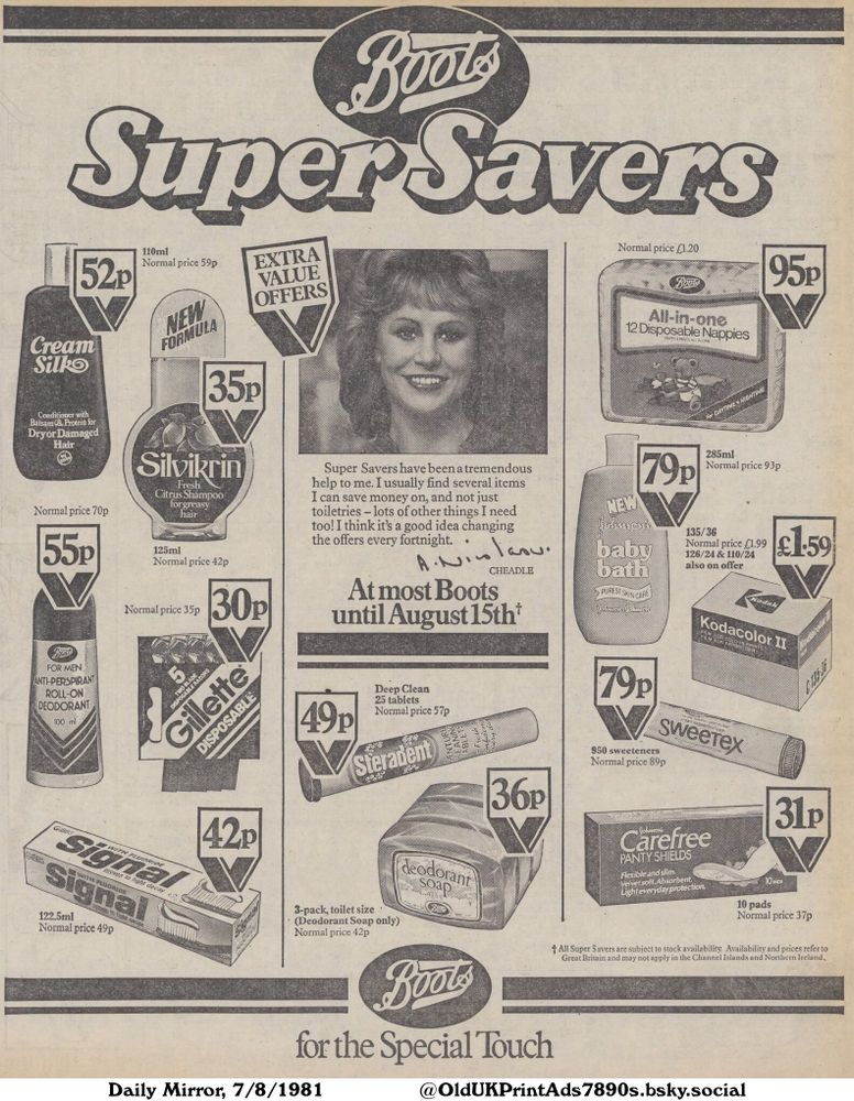 An advertisement for a range of household and personal care products, featuring discounts on nappies, baby bath, sweeteners, deodorant, shampoo, razors, denture cleaner, toothpaste, panty shields and soap. The offers are available until mid-August.

Super Savers for the Special Touch

Normal price £1.20
All-in-one 12 Disposable Nappies
NAPPY & PANTS ALL IN ONE
For DAYTIME + NIGHTIME
285ml
Normal price 93p
135/36
Normal price £1.99
126/24 & 110/24
also on offer
FILM FOR COLOUR PRINTS
FILM FUR FARBBILDER
Normal price 89p
Flexible and slim.
Velvet soft. Absorbent.
Light everyday protection.
Normal price 70p
Conditioner with Balsam & Protein for Dryor Damaged Hair
Normal price 49p
proven to fight decay
122.5ml
Normal price 37p
10 pads
Normal price 42p
Citrus Shampoo for greasy hair
125ml
Normal price 42p
Normal price 57p
25 tablets
3-pack, toilet size
(Deodorant Soap only)
Normal price 42p
Normal price 59p
EXTRA VALUE OFFERS
Super Savers have been a tremendous help to me. I usually find several items I can save money on, and not just toiletries - lots of other things I need too! I think it's a good idea changing the offers every fortnight.
At most Boots until August 15th +
100 ml
950 sweeteners
All Super Savers are subject to stock availability. Availability and prices refer to Great Britain and may not apply in the Channel Islands and Northern Ireland.
NEW FORMULA