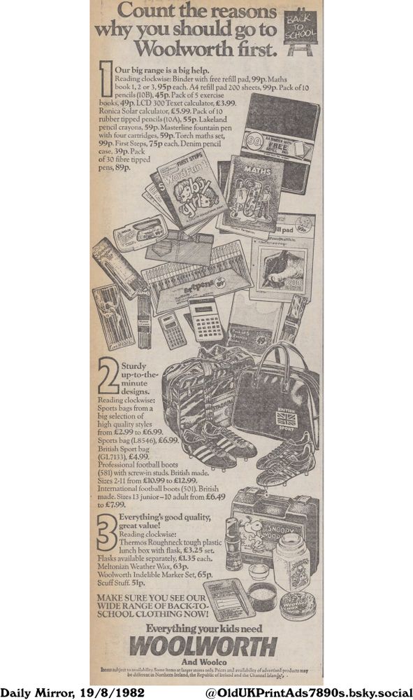 This is a vintage back-to-school advertisement featuring a range of school supplies, sports equipment, and accessories. The ad highlights the affordability and variety of products available.

Count the reasons why you should go to Woolworth first. Everything your kids need WOOLWORTH

Our big range is a big help. Reading clockwise: Binder with free refill pad, 99p. Maths book 1, 2 or 3, 95p each. A4 refill pad 200 sheets, 99p. Pack of 10 pencils (10B), 45p. Pack of 5 exercise books, 49p. LCD 300 Texet calculator, £3.99. Ronica Solar calculator, £5.99. Pack of 10 rubber tipped pencils (10A), 55p. Lakeland pencil crayons, 59p. Masterline fountain pen with four cartridges, 59p. Torch maths set, 99p. First Steps, 75p each. Denim pencil case, 39p. Pack of 30 fibre tipped pens, 89p. Sturdy up-to-the-minute designs. Reading clockwise: Sports bags from a big selection of high quality styles from £2.99 to £6.99. Sports bag (L8546), £6.99. British Sport bag (GL7133), £4.99. Professional football boots (581) with screw-in studs. British made. Sizes 2-11 from £10.99 to €12.99. International football boots (501). British made. Sizes 13 junior-10 adult from £6.49 to £7.99. Everything's good quality, great value! Reading clockwise: Thermos Roughneck tough plastic lunch box with flask, £3.25 set. Flasks available separately, £1.35 each. Meltonian Weather Wax, 63p. Woolworth Indelible Marker Set, 65p. Scuff Stuff. 51p. MAKE SURE YOU SEE OUR WIDE RANGE OF BACK-TO-SCHOOL CLOTHING NOW! And Woolco Items subject to availability. Some items at larger stores only. Prices and availability of advertised products may be different in Northern Ireland, the Republic of Ireland and the Channel Islands.