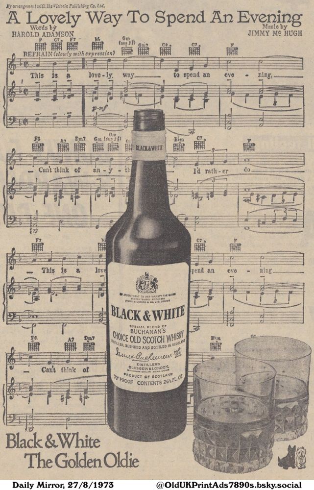 A vintage advertisement features a bottle and glasses of scotch whisky. The background consists of a sheet of music, while below is a catchy phrase about the whisky. The image promotes a pleasurable moment with a classic drink.

Black & White The Golden Oldie

By arrangement with'ihe Vietoria Publishing Co. Ltd.
Words by
HAROLD ADAMSON
Music by
JIMMY MO HUGH
REFRAIN (slowly with expression)
This is a love-ly. way..... to spend an eve ning
Can't think of an-y I'd rath-er do.
APPOINTMENT TO HER MAJESTY THE QUREE
SCOTCH WHISKY DISTILLERS
JAMES BUCHANAN & CO. LTD. LONDON
SPECIAL BLEND OF
BUCHANAN'S
DISTILLED, BLENDED AND BOTTLED IN SCOTLAND
DISTILLERS
GLASGOW & LONDON.
PRODUCT OF SCOTLAND
70° PROOF CONTENTS 26% FL. OZ