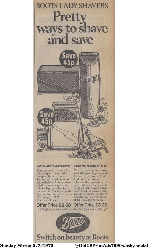 An advertisement for two types of lady shavers, a mains shaver for travel and a battery shaver for portability, both with trimmers.

Pretty ways to shave and save

BOOTS LADY SHAVERS
Save 45p
Save 45p
Boots Battery Lady Shaver
You can go anywhere with
this compact, beautifully
designed Battery Lady
Shaver. All you do is get set
and switch on. It has a two
sided trimmer edge - one
side for legs the other for
underarms. A really smooth
way to save time and money.
Normal price £2.95
(incl. travel case).
Offer Price £2.50
Boots Mains Lady Shaver
You can even travel abroad
with this prettily presented
Mains Lady Shaver. You'll
find the dual voltage
selector allows you to switch
on to either 1 10 or 240 volt
supplies. All this and a two
sided head for shaving and
trimming makes it a pretty
smooth buy. Normal price
£3-65 (incl. travel case).
Offer Price £3-20
*This offer is available while stocks last from June 26th to July 15th.
Switch on beauty at Boots