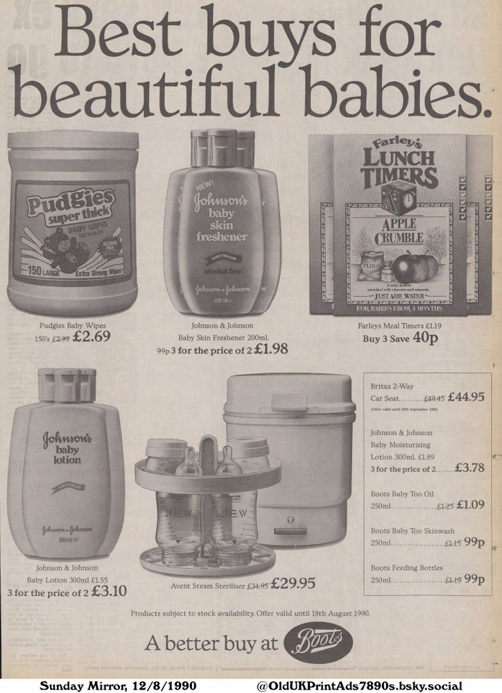 A black and white advertisement for baby products, featuring a variety of brands including Johnson & Johnson, Pudgies, Farleys, Britax, and Boots. The advertisement highlights discounts and special offers available on items such as baby wipes, skin freshener, lotions, sterilizers, car seats, meal timers, baby oil, skin wash, and feeding bottles.

Best buys for beautiful babies.

Pudgies Baby Wipes
150's £2.99 £2.69
Johnson & Johnson
Baby Skin Freshener 200ml.
99p 3 for the price of 2 £1.98
Farleys Meal Timers £1.19
Buy 3 Save 40p
Johnson & Johnson
Baby Lotion 300ml £1.55
3 for the price of 2 £3.10
Avent Steam Steriliser £34.95 £29.95
Britax 2-Way
Car Seat. £49.45 £44.95
(Offer valid until 29th September 1990)
Johnson & Johnson
Baby Moisturising
Lotion 300ml. £1.89
3 for the price of 2. £3.78
Boots Baby Too Oil
250ml. £1.25 £1.09
Boots Baby Too Skinwash
250ml... £1.15 99p
Boots Feeding Bottles
250ml. £1.19 99p
Products subject to stock availability. Offer valid until 18th August 1990.