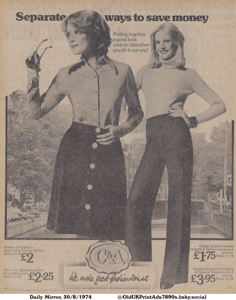An advertisement showcasing women's fashion. The ad features a woman wearing a patterned shirt and a skirt with buttons, and another woman wearing a turtleneck sweater and wide-legged trousers. The ad emphasizes affordable prices and a fashionable look.

Separate ways to save money

Putting together a good look
costs so little when
you do it our way!
Classic print shirt in
easy-living Trevira*/Cotton.
Sizes 10-16
£2
Skirt with a flattering flare.
In smart colours.
Sizes 10-20
£2.25
We make good fashion sense
Clingy rib polo-necked
sweater in fashion-conscious
colours.
Sizes 12-18
£1.75
Good and straight trousers
in Trevira*/Rayon. Lots of
colours.
Sizes 10-18
£3.95