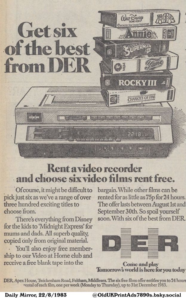 A black and white advertisement for video recorders, allowing customers to rent a video recorder and get six video films for free. The offer includes a free membership to the video at home club, and a free blank tape.

Get six of the best from DER

Of course, it might be difficult to pick just six as we've a range of over three hundred exciting titles to choose from.
There's everything from Disney for the kids to 'Midnight Express' for mums and dads. All superb quality, copied only from original material.
You'll also enjoy free membership to our Video at Home club and receive a free blank tape into the bargain. While other films can be rented for as little as 75p for 24 hours.
The offer lasts between August 1st and September 30th. So spoil yourself soon. With six of the best from DER.
Tomorrow's world is here for you today
DER, Apex House, Twickenham Road, Feltham, Middlesex. The six free films offer entitles you to 24 hours rental of each film, one per week (Monday to Thursday), up to 31st December 1983.