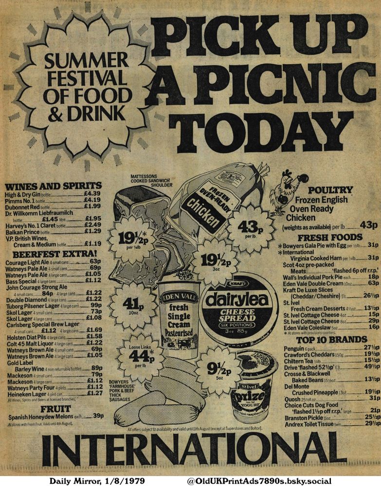 This advertisement showcases a range of products from wines and spirits to poultry, fresh foods, and top 10 brands. Offers are available on items such as gin, chicken, ham, cheese, yogurt, and other grocery products. The advert promotes a summer festival of food & drink.

PICK UP A PICNIC TODAY

WINES AND SPIRITS
High & Dry Gin bottle.. £4.39
Pimms No. 1 bottle £4.19
Dubonnet Red bottle.. £1.99
Dr. Willkomm Liebfraumilch bottle.. £1.45 litre. £1.95
Harvey's No. 1 Claret bottle.. £2.49
Balkan Prince bottle. £1.29
V.P. British Wines, Cream & Medium bottle. £1.19
BEERFEST EXTRA!
Courage Light Ale 4 small cans. 63p
Watneys Pale Ale 4 small cans. 69p
Watneys Pale Ale 4 large cans £1.05
Bass Special 4 large cans £1.12
John Courage Strong Ale 4 small cans 84p 4 large cans £1.22
Double Diamond 4 large cans £1.22
Tuborg Pilsener Lager 4 large cans 99p
Skol Lager 4 small cans. 73p
Skol Lager 4 large cans £1.08
Carlsberg Special Brew Lager 4 small cans.. £1.12 4 large cans. £1.69
Holsten Diat Pils 4 large cans £1.58
Colt 45 Malt Liquor 4 large cans £1.22
Watneys Brown Ale 4 small cans 69p
Watneys Brown Ale 4 large cans £1.05
Gold Label Barley Wine 4 non returnable bottles. 89p
Mackeson 4 small cans. 79p
Mackeson 4 large cans. £1.12
Watneys Party Four 4 pints £1.12
Heineken Lager 4 pint can £1.27
All Wines, Spirits and Beers at licensed branches.
FRUIT
Spanish Honeydew Melons each 39p
At stores with Fresh Fruit. Valid until 4th August.
All offers subject to availability and valid until 11th August (except at Superstores and Bolton).
POULTRY
Frozen English Oven Ready Chicken
(weights as available) per lb43p
FRESH FOODS
*Bowyers Gala Pie with Egg per 1/2lb 31p
*International Virginia Cooked Ham per 1/4lb 31p
Scot 4oz pre-packed Meats 'flashed 6p off r.r.p.'
Wall's Individual Pork Pie each 18p
Eden Vale Double Cream 10oz63p
Kraft De Luxe Slices (Cheddar/Cheshire) 5's261/2p
St. Ivel Fresh Cream Desserts 41/2oz131/2p
St. Ivel Cottage Cheese 4oz15p
St. Ivel Cottage Cheese
...