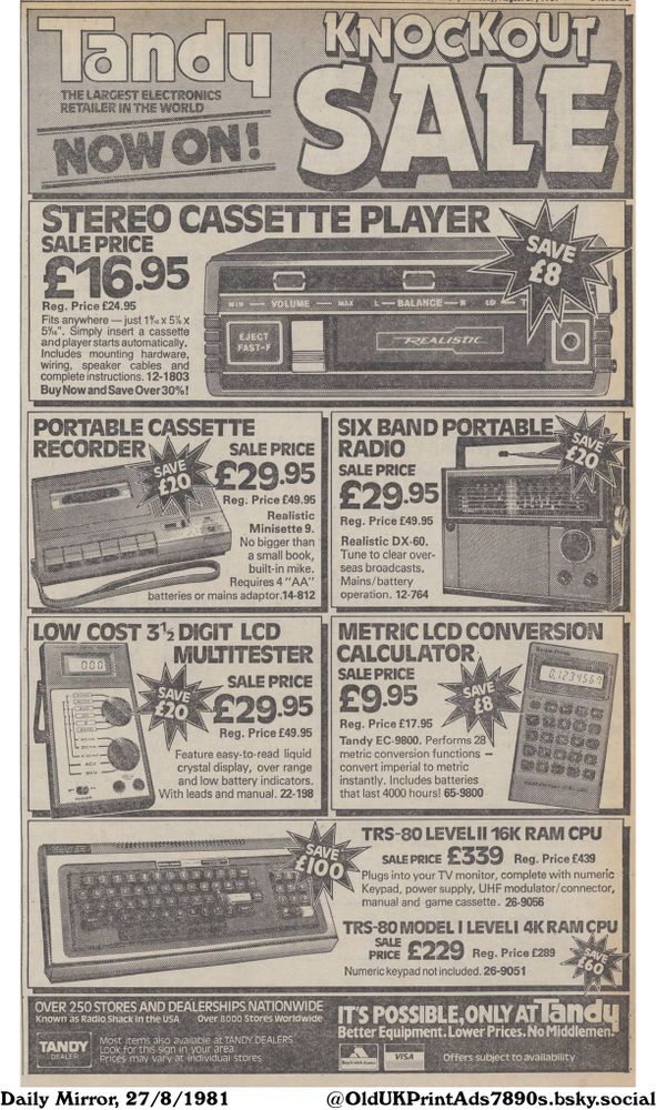 This is a newspaper advertisement for an electronics retailer. It features a range of products on sale, including computers, radios, cassette players and test equipment. The store emphasizes its nationwide presence, competitive pricing and direct-from-manufacturer approach.

Knockout Sale

SALE
THE LARGEST ELECTRONICS RETAILER IN THE WORLD
STEREO CASSETTE PLAYER
SALE PRICE
£16.95
Reg. Price £24.95
Fits anywhere - just 1/16 x 5% x 5/16". Simply insert a cassette and player starts automatically. Includes mounting hardware, wiring, speaker cables and complete instructions. 12-1803
Buy Now and Save Over 30%!
PORTABLE CASSETTE RECORDER
SIX BAND PORTABLE RADIO
SALE PRICE
£29.95
Reg. Price £49.95
Realistic
Minisette 9.
No bigger than a small book,
built-in mike.
Requires 4 "AA" batteries or mains adaptor.14-812
LOW COST 3% DIGIT LCD MULTITESTER
SALE PRICE
£29.95
Reg. Price £49.95
Feature easy-to-read liquid crystal display, over range and low battery indicators.
With leads and manual. 22-198
SALE PRICE
£29.95
Reg. Price £49.95
Realistic DX-60.
Tune to clear over- seas broadcasts.
Mains/battery operation. 12-764
METRIC LCD CONVERSION CALCULATOR
SALE PRICE
£9.95
Reg. Price £17.95
Tandy EC-9800. Performs 28
metric conversion functions - convert imperial to metric instantly. Includes batteries that last 4000 hours! 65-9800
TRS-80 LEVELII 16K RAM CPU
SALE PRICE £339 Reg. Price £439
Plugs into your TV monitor, complete with numeric Keypad, power supply, UHF modulator/connector, manual and game cassette. 26-9056
TRS-80 MODEL I LEVELI 4K RAM CPU
SALE £229 Reg. Price £289
PRICE
Numeric keypad not included. 26-9051
OVER 250 STORES AND DEALERSHIPS NATIONWIDE
Known as Radio Shack in the USA Over 8000 Stores Worldwide
Most items also available at TANDY DEALERS.
Look for this sign in your area.
Prices may vary at individual stores.