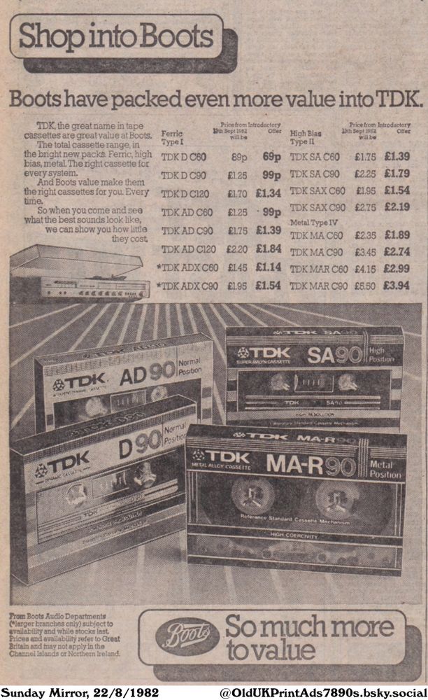 This is an advertisement for TDK audio cassettes sold at Boots. The cassettes are highlighted with their prices, emphasizing the value. Cassette types range from Ferric to High Bias and Metal. The ad also states that prices and availability refer to Great Britain and may not apply in the Channel Islands or Northern Ireland.

Shop into Boots
So much more to value

Boots have packed even more value into TDK.
TDK, the great name in tape
cassettes are great value at Boots,
The total cassette range, in
the bright new packs. Ferric, high
bias, metal. The right cassette for
every system.
And Boots value make them
the right cassettes for you. Every
time.
So when you come and see
what the best sounds look like,
we can show you how little
they cost.
From Boots Audio Departments
(*larger branches only) subject to
availability and while stocks last.
Prices and availability refer to Great
Britain and may not apply in the
Channel Islands or Northern Ireland.