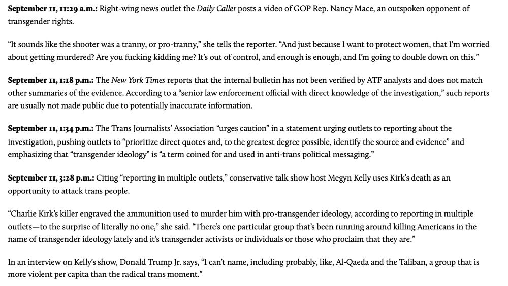 September 11, 11:29 a.m.: Right-wing news outlet the Daily Caller posts a video of GOP Rep. Nancy Mace, an outspoken opponent of
transgender rights.
“It sounds like the shooter was a tranny, or pro-tranny,
” she tells the reporter. “And just because I want to protect women, that I’
m worried
about getting murdered? Are you fucking kidding me? It’s out of control, and enough is enough, and I’
m going to double down on this.
”
September 11, 1:18 p.m.: The New York Times reports that the internal bulletin has not been verified by ATF analysts and does not match
other summaries of the evidence. According to a “senior law enforcement official with direct knowledge of the investigation,
”
such reports
are usually not made public due to potentially inaccurate information.
September 11, 1:34 p.m.: The Trans Journalists’ Association “urges caution
” in a statement urging outlets to reporting about the
investigation, pushing outlets to “prioritize direct quotes and, to the greatest degree possible, identify the source and evidence
”
and
emphasizing that “transgender ideology
” is “a term coined for and used in anti-trans political messaging.
”
September 11, 3:28 p.m.: Citing “reporting in multiple outlets,”
conservative talk show host Megyn Kelly uses Kirk’s death as an
opportunity to attack trans people.
“Charlie Kirk’s killer engraved the ammunition used to murder him with pro-transgender ideology, according to reporting in multiple
outlets—to the surprise of literally no one,
” she said. “There
’
s one particular group that’s been running around killing Americans in the
name of transgender ideology lately and it’s transgender activists or individuals or those who proclaim that they are.
”
In an interview on Kelly
’s show, Donald Trump Jr. says, “I can
’t name, including probably, like, Al-Qaeda and the Taliban, a group that is
more violent per capita than the radical trans moment.”