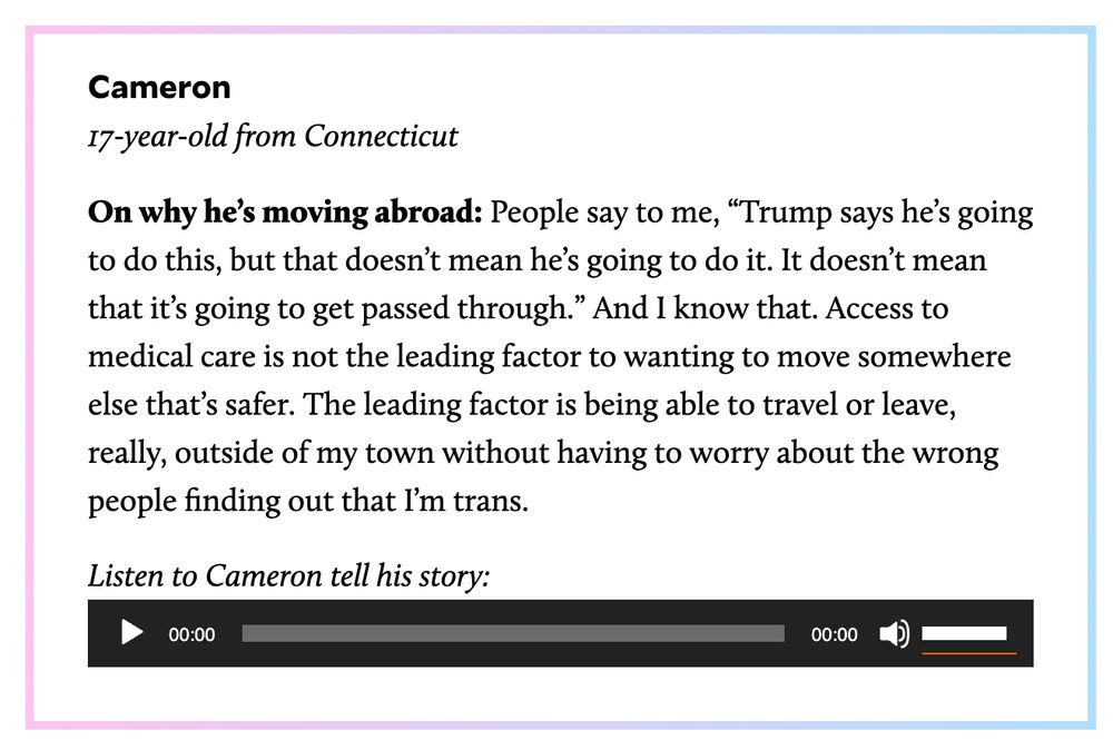 Cameron
17-year-old from Connecticut

On why he’s moving abroad: People say to me, “Trump says he’s going to do this, but that doesn’t mean he’s going to do it. It doesn’t mean that it’s going to get passed through.” And I know that. Access to medical care is not the leading factor to wanting to move somewhere else that’s safer. The leading factor is being able to travel or leave, really, outside of my town without having to worry about the wrong people finding out that I’m trans.

Listen to Cameron tell his story: