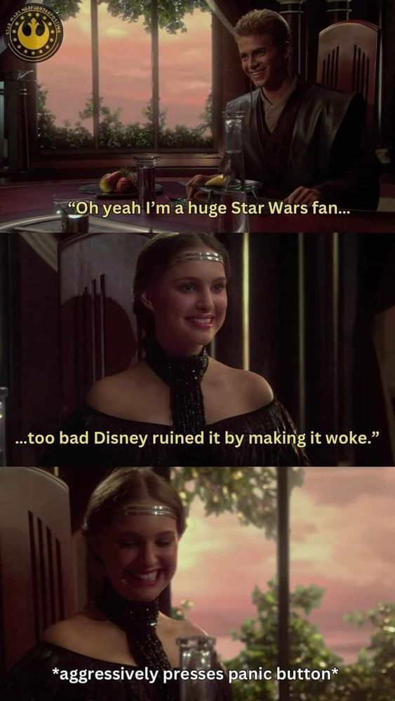 Meme in 3 panels 
Top: Anakin from Attack of the Clones saying "Oh yeah I'm a huge Star Wars fan...
Middle: Padme sitting across from him smiling politely while Anakin continues "...too bad Disney ruined it by making it woke."
Bottom: Padme smiling falsely with the caption *aggressively presses panic button*