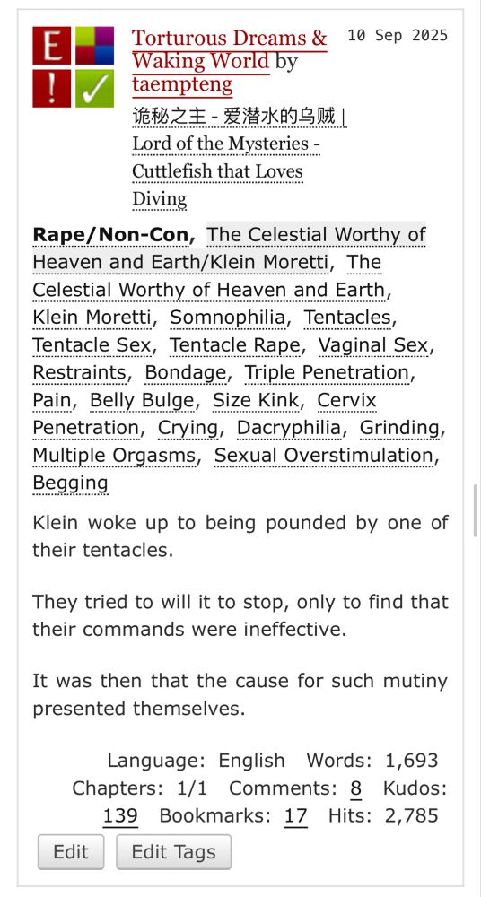 Title. Torturous Dreams and Waking World. Warning. Non-Con. Pairing. Celestial Worthy slash Klein Moretti. Characters. Celestial Worthy, Klein Moretti. Tags. Somnophilia, Tentacles, Vaginal Sex, Restraints, Bondage, Triple Penetration, Belly Bulge, Size Kink, Cervix Penetration, Dacryphilia, Grinding, Multiple Orgasms, Sexual Overstimulation, Begging. Summary. Klein woke up to being pounded by one of their tentacles. They tried to will it to stop, only to find that their commands were ineffective. It was then that the cause for such mutiny presented themselves.