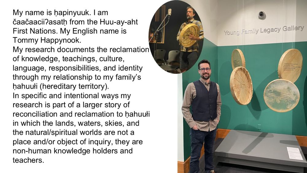 My name is ḥapinyuuk. I am čaačaaciiʔasatḥ from the Huu-ay-aht First Nations. My English name is Tommy Happynook. 

My research documents the reclamation of knowledge, teachings, culture, language, responsibilities, and identity through my relationship to my family’s ḥahuułi (hereditary territory).  

In specific and intentional ways my research is part of a larger story of reconciliation and reclamation to ḥahuułi in which the lands, waters, skies, and the natural/spiritual worlds are not a place and/or object of inquiry, they are non-human knowledge holders and teachers. 