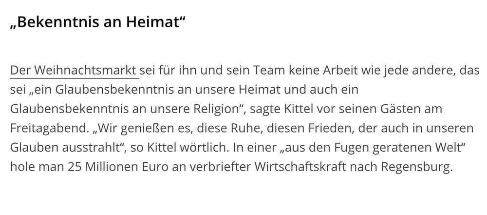 Aus der MZ: Der Weihnachtsmarkt sei für ihn und sein Team keine Arbeit wie jede andere, das sei „ein Glaubensbekenntnis an unsere Heimat und auch ein Glaubensbekenntnis an unsere Religion“, sagte Kittel vor seinen Gästen am Freitagabend. „Wir genießen es, diese Ruhe, diesen Frieden, der auch in unseren Glauben ausstrahlt“, so Kittel wörtlich. In einer „aus den Fugen geratenen Welt“ hole man 25 Millionen Euro an verbriefter Wirtschaftskraft nach Regensburg. 