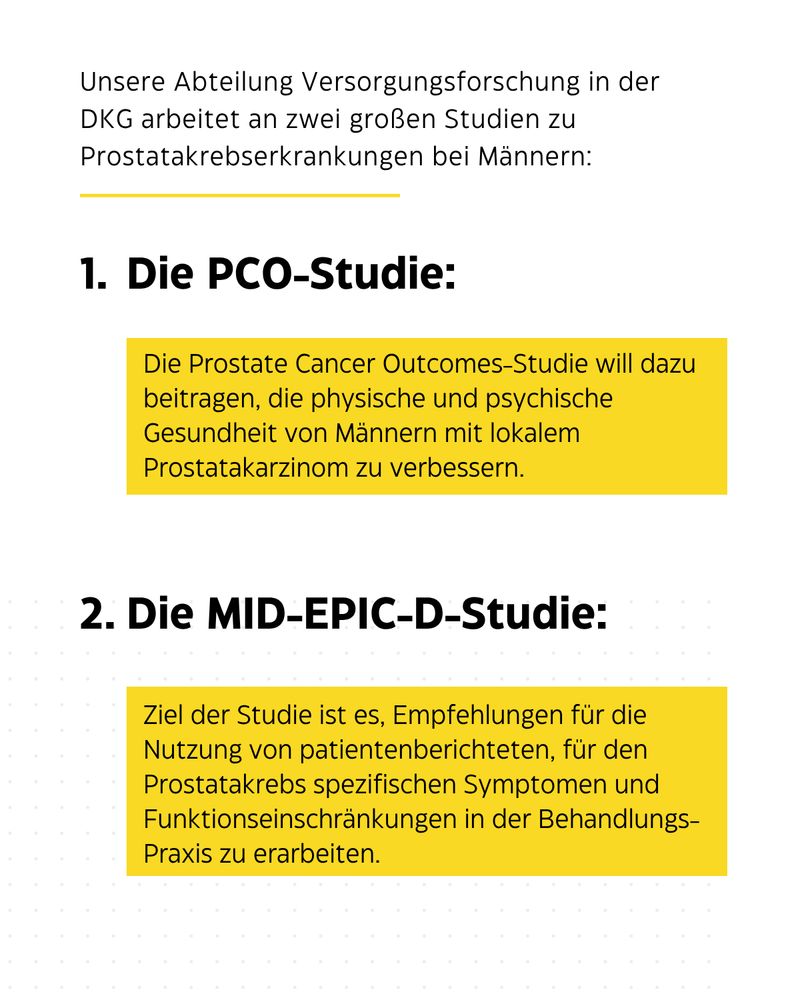 Weiß-gelbe Kachel mit kurzen Infos zu den Studien: 
PCO-Studie: Die Prostate Cancer Outcomes-Studie will dazu beitragen, die physische und psychische Gesundheit von Männern mit lokalem Prostatakarzinom zu verbessern.
MID-SPIC-D-Studie: Ziel der Studie ist es, Empfehlungen für die Nutzung von patientenberichteten, für den Prostatakrebs spezifischen Symptomen und Funktionseinschränkungen in der Behandlungs-Praxis zu erarbeiten.
