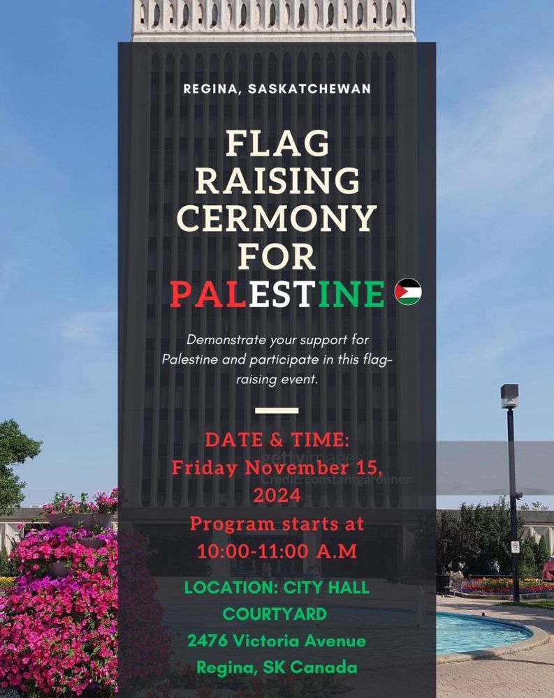 Flag raising ceremony for Palestine. Demonstrate your support for Palestine and participate in this flag raising event. Friday November 15, 2024. Program starts at 10:00 am to 11:00 am. Locations: city hall courtyard. 2476 Victoria Avenue. Regina, Saskatchewan. 