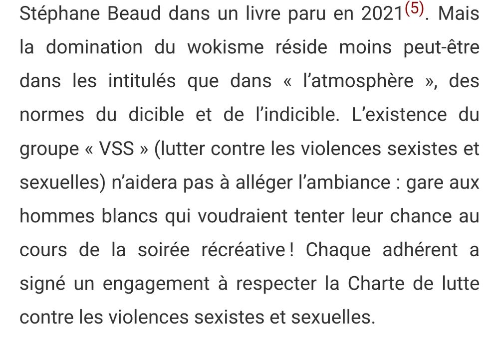 Mais la domination du wokisme réside moins peut-être dans les intitulés que dans « l’atmosphère », des normes du dicible et de l’indicible. L’existence du groupe « VSS » (lutter contre les violences sexistes et sexuelles) n’aidera pas à alléger l’ambiance : gare aux hommes blancs qui voudraient tenter leur chance au cours de la soirée récréative ! Chaque adhérent a signé un engagement à respecter la Charte de lutte contre les violences sexistes et sexuelles.
