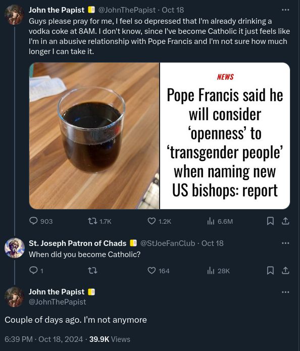 
@JohnThePapist
Guys please pray for me, I feel so depressed that I'm already drinking a vodka coke at 8AM. I don't know, since I've become Catholic it just feels like I'm in an abusive relationship with Pope Francis and I'm not sure how much longer I can take it.

Image of an article titles "pope Francis said he will consider openness to transgender people when naming new us bishops" 

@StJoeFanClub

When did you become Catholic?

@JohnThePapist
Couple of days ago. I'm not anymore