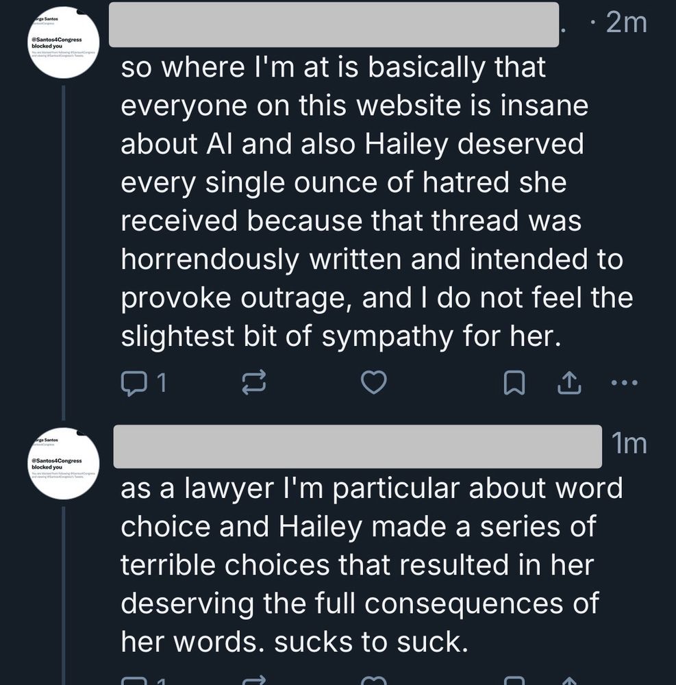 Bluesky screenshot

so where l'm at is basically that everyone on this website is insane about Al and also Hailey deserved every single ounce of hatred she received because that thread was horrendously written and intended to provoke outrage, and I do not feel the slightest bit of sympathy for her.

as a lawyer I'm particular about word choice and Hailey made a series of terrible choices that resulted in her deserving the full consequences of her words. sucks to suck.