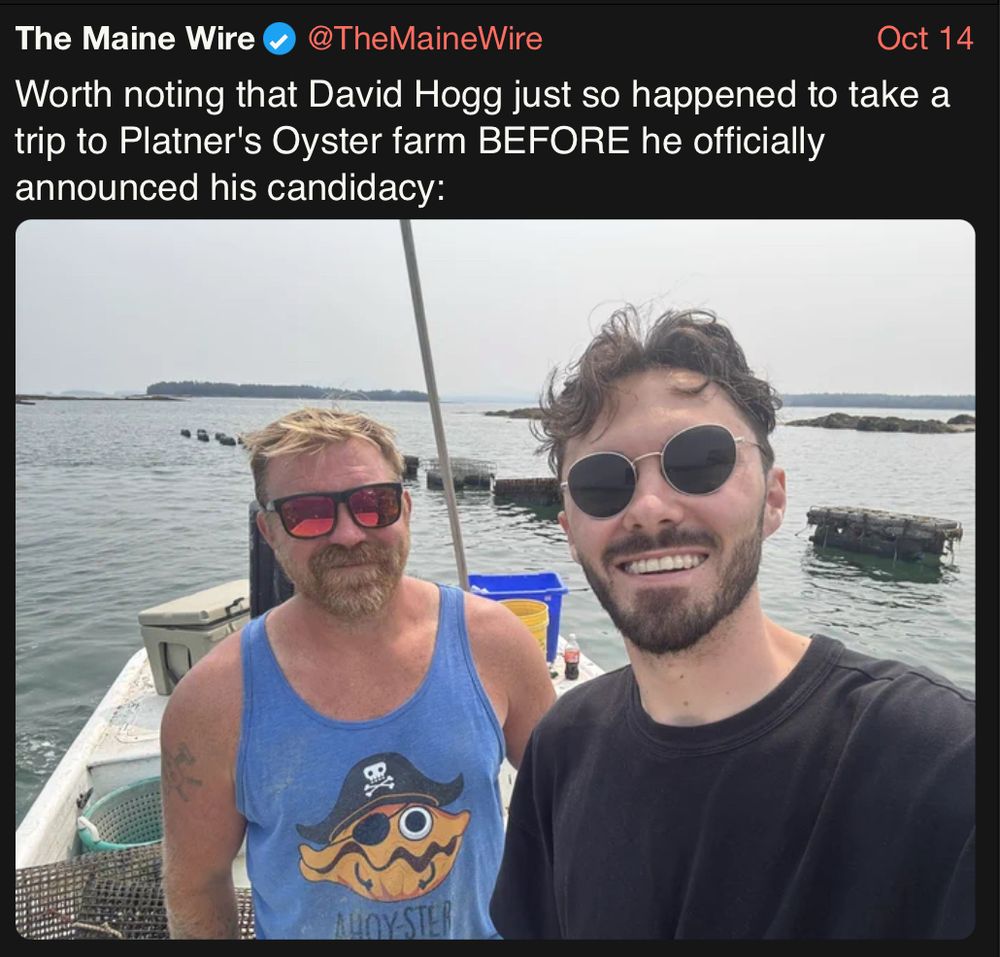 tweet from The Maine Wire @TheMaineWire dated 2025-10-14 with the previous photo and the text "Worth noting that David Hogg just so happened to take a trip to Platner's Oyster farm BEFORE he officially announced his candidacy:"

tweet is quoting Hogg's endorsement tweet of Platner

https://xcancel.com/TheMaineWire/status/1978129631958994945