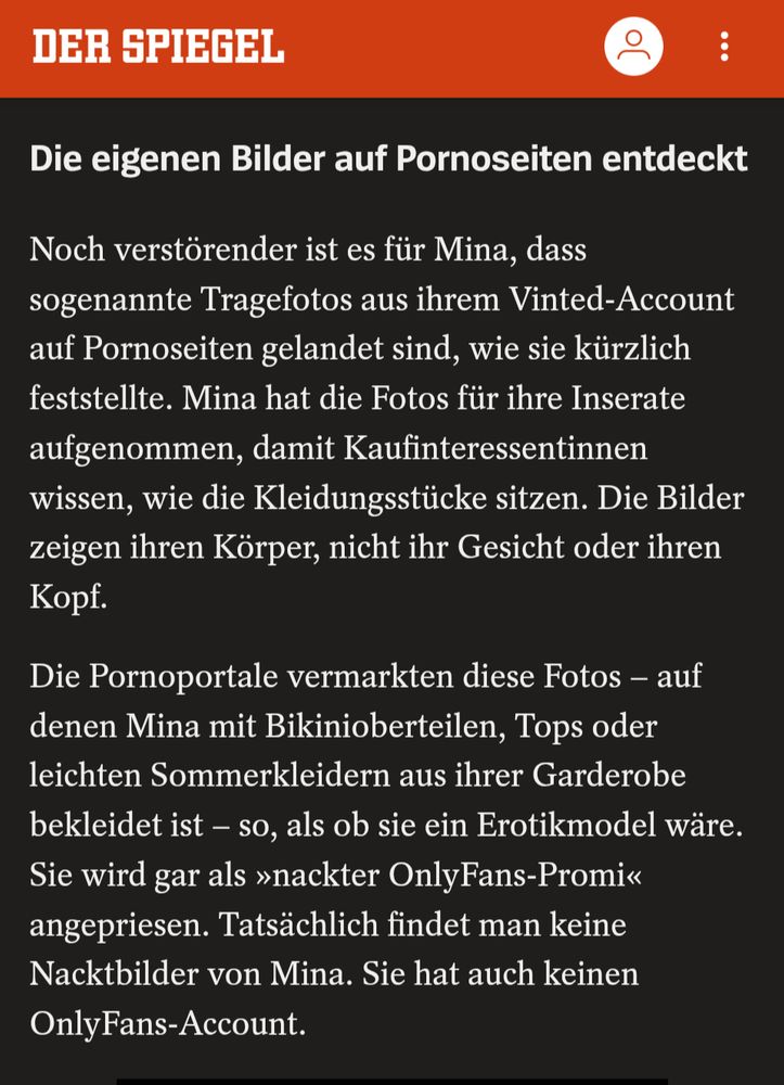 Noch verstörender ist es für Mina, dass sogenannte Tragefotos aus ihrem Vinted-Account auf Pornoseiten gelandet sind, wie sie kürzlich feststellte. Mina hat die Fotos für ihre Inserate aufgenommen, damit Kaufinteressentinnen wissen, wie die Kleidungsstücke sitzen. Die Bilder zeigen ihren Körper, nicht ihr Gesicht oder ihren Kopf.

Die Pornoportale vermarkten diese Fotos – auf denen Mina mit Bikinioberteilen, Tops oder leichten Sommerkleidern aus ihrer Garderobe bekleidet ist – so, als ob sie ein Erotikmodel wäre. Sie wird gar als »nackter OnlyFans-Promi« angepriesen. Tatsächlich findet man keine Nacktbilder von Mina. Sie hat auch keinen OnlyFans-Account.