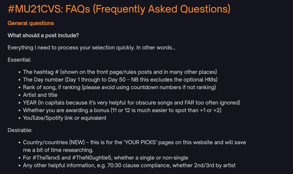 #MU21CVS: FAQs (Frequently Asked Questions)
General questions

What should a post include?

Everything I need to process your selection quickly. In other words…

Essential:

The hashtag # (shown on the front page/rules posts and in many other places)
The Day number (Day 1 through to Day 50 – NB this excludes the optional HMs)
Rank of song, if ranking (please avoid using countdown numbers if not ranking)
Artist and title
YEAR (in capitals because it’s very helpful for obscure songs and FAR too often ignored)
Whether you are awarding a bonus (11 or 12 is much easier to spot than +1 or +2)
YouTube/Spotify link or equivalent
Desirable:

Country/countries (NEW) – this is for the ‘YOUR PICKS’ pages on this website and will save me a bit of time researching.
For #TheTenx5 and #TheN0ughtie5, whether a single or non-single
Any other helpful information, e.g. 70:30 clause compliance, whether 2nd/3rd by artist