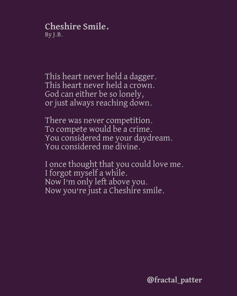 Cheshire Smile.
By J.B. 

This heart never held a dagger.
This heart never held a crown.
God can either be so lonely,
or just always reaching down.

There was never competition.
To compete would be a crime.
You considered me your daydream. 
You considered me divine.

I once thought that you could love me.
I forgot myself a while.
Now I’m only left above you.
Now you’re just a Cheshire smile.
