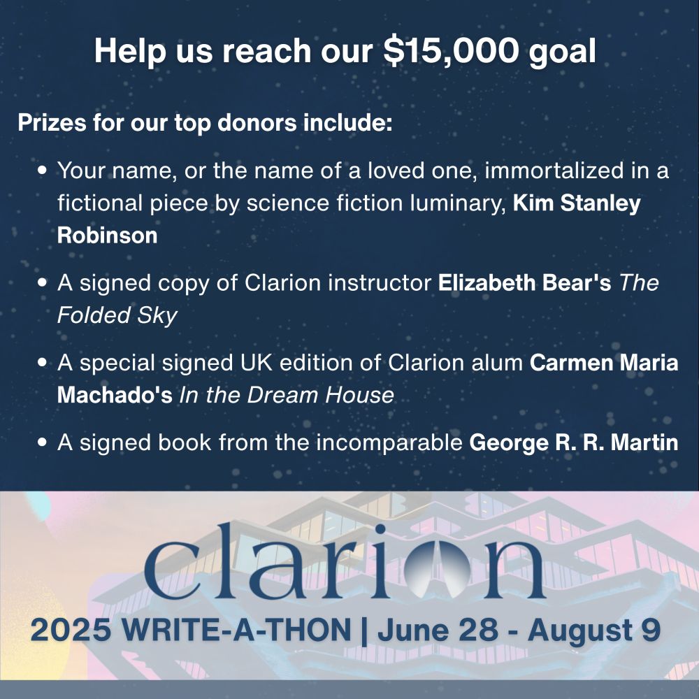 A graphic that reads: Help us reach our $15,000 goal. Prizes for our top donors include: Your name, or the name of a loved one, immortalized in a fictional piece by science fiction luminary, Kim Stanley Robinson. A signed copy of Clarion instructor Elizabeth Bear's The Folded Sky. A special signed UK edition of Clarion alum Carmen Maria Machado's In the Dream House. A signed book from the incomparable George R. R. Martin. Clarion. 2025 Write-A-Thon. June 28 - August 9.