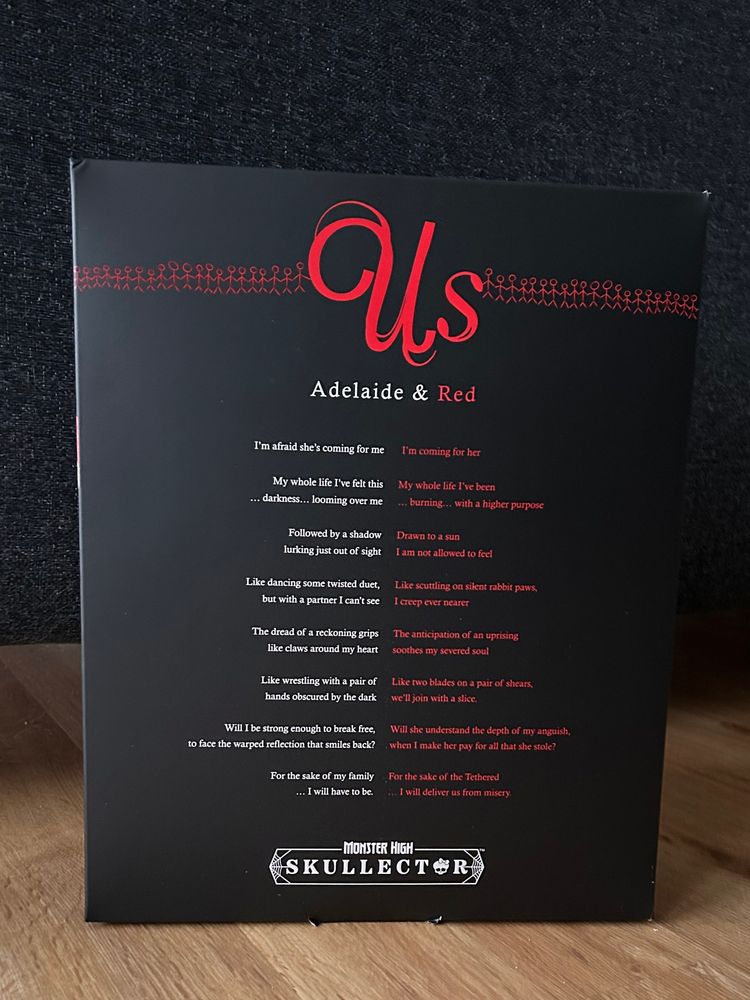Inside packaging Us Adelaide & Red 
something like a poem between them 

I'm afraid she's coming for me
I'm coming for her
My whole life I've felt this ... darkness... looming over me
My whole life I've been ... burning... with a higher purpose
Followed by a shadow lurking just out of sight
Drawn to a sun
I am not allowed to feel
Like dancing some twisted duet, but with a partner I can't see
Like scuttling on silent rabbit paws,
I creep ever nearer
The dread of a reckoning grips like claws around my heart
The anticipation of an uprising soothes my severed soul
Like wrestling with a pair of hands obscured by the dark
Like rio blades on a pair of shears, we'll join with a slice.
Will I be strong enough to break free, to face the warped reflection that smiles back?
Will she understand the depth of my anguish, when I make her pay for all that she stole?
For the sake of my family
... I will have to be.
For the sake of the Tethered ... I will deliver us from misery.