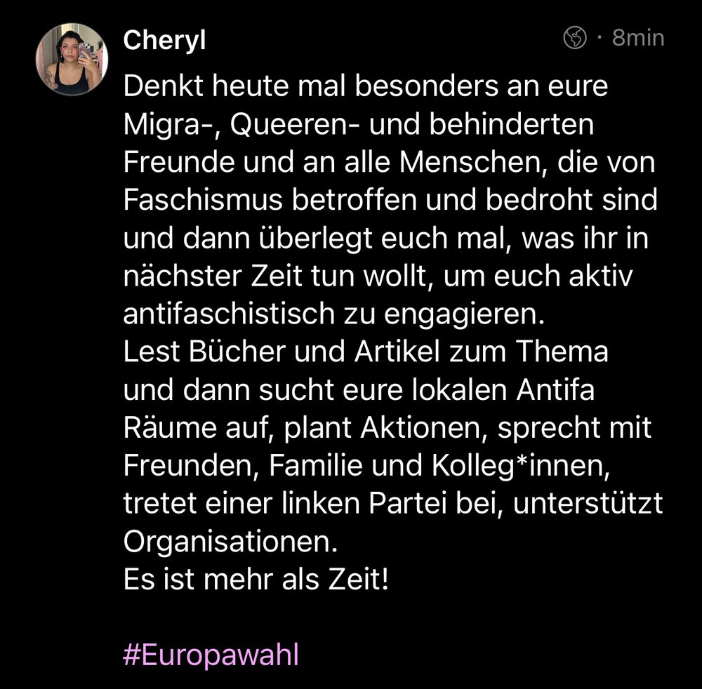 Mastodon Post von Cheryl: 

Denkt heute mal besonders an eure Migra-, Queeren- und behinderten Freunde und an alle Menschen, die von Faschismus betroffen und bedroht sind und dann überlegt euch mal, was ihr in nächster Zeit tun wollt, um euch aktiv antifaschistisch zu engagieren. 
Lest Bücher und Artikel zum Thema und dann sucht eure lokalen Antifa Räume auf, plant Aktionen, sprecht mit Freunden, Familie und Kolleg*innen, tretet einer linken Partei bei, unterstützt Organisationen. 
Es ist mehr als Zeit! 

#Europawahl