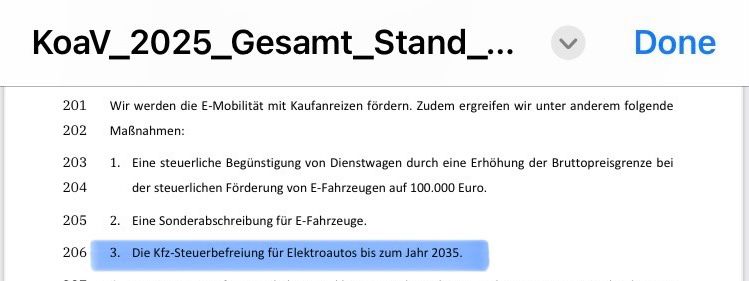 Schwarz-Roter Koalitionsvertrag 2025:

Wir werden die E-Mobilität mit Kaufanreizen fördern. Zudem ergreifen wir unter anderem folgende
Maßnahmen:
1. Eine steuerliche Begünstigung von Dienstwagen durch eine Erhöhung der Bruttopreisgrenze bei der steuerlichen Förderung von E-Fahrzeugen auf 100.000 Euro.
2. Eine Sonderabschreibung für E-Fahrzeuge.
3. Die Kfz-Steuerbefreiung für Elektroautos bis zum Jahr 2035.