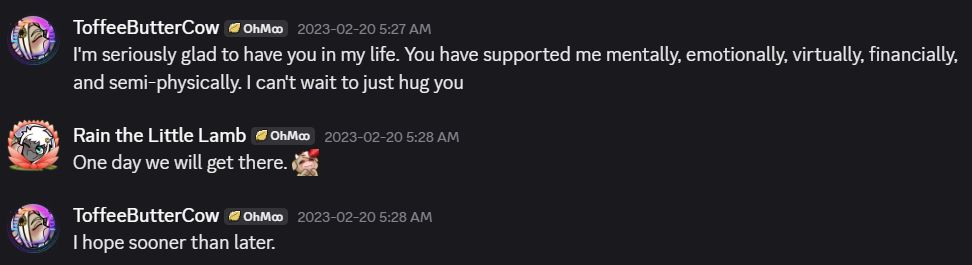 A small Discord conversation between RainTheLittleLamb and me that happened during February 2023.

Toffee: I'm seriously glad to have you in my life. You have supported me mentally, emotionally, virtually, financially, and semi-physically. I can't wait to just hug you.

Rain: One day we will get there.

Toffee: I hope sooner than later.