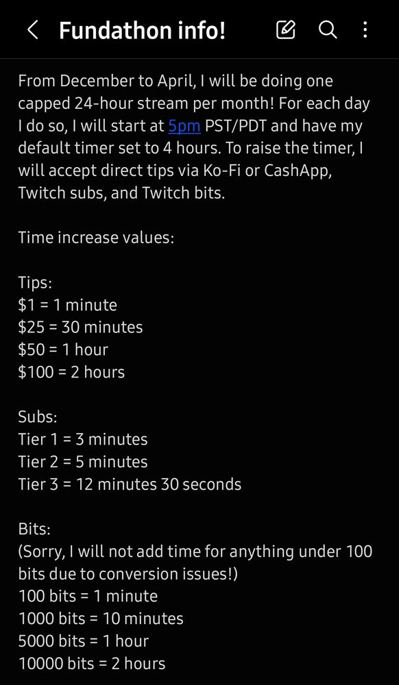 This is a note written from a phone talking about information regarding fundraising streams for the Twitch streamer ToffeeButterCow. The note states as follows:

Fundathon Info!

From December to April, I will be doing one capped 24-hour stream per month! For each day I do so, I will start at 5pm PST/PDT and have my default timer set to 4 hours. To raise the timer, I will accept direct tips via Ko-Fi or CashApp, Twitch subs, and Twitch bits. 

Time increase values:

Tips:
$1 = 1 minute
$25 = 30 minutes
$50 = 1 hour
$100 = 2 hours

Subs:
Tier 1 = 3 minutes
Tier 2 = 5 minutes 
Tier 3 = 12 minutes 30 seconds

Bits:
(Sorry, I will not add time for anything under 100 bits due to conversion issues!)
100 bits = 1 minute
1000 bits = 10 minutes
5000 bits = 1 hour
10000 bits = 2 hours