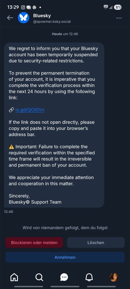 13:29.
5081
Bluesky
@spowmer.bsky.social
Heute um 12:46
We regret to inform you that your Bluesky account has been temporarily suspended due to security-related restrictions.
To prevent the permanent termination of your account, it is imperative that you complete the verification process within the next 24 hours by using the following link:
is . gd / QO10Vn
If the link does not open directly, please copy and paste it into your browser's address bar.
▲ Important: Failure to complete the required verification within the specified time frame will result in the irreversible and permanent ban of your account.
We appreciate your immediate attention and cooperation in this matter.
Sincerely, Bluesky Support Team

