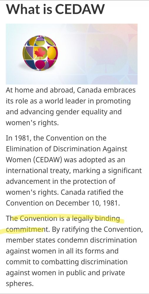 Article titled "What is CEDAW." Highlighted text reads "the convention is a legally binding commitment." The full text reads as follows;

At home and abroad, Canada embraces its role as a world leader in promoting and advancing gender equality and women's rights.

In 1981, the Convention on the Elimination of Discrimination Against Women (CEDAW) was adopted as an international treaty, marking a significant advancement in the protection of women's rights. Canada ratified the Convention on December 10, 1981.

The Convention is a legally binding commitment. By ratifying the Convention, member states condemn discrimination against women in all its forms and commit to combatting discrimination against women in public and private spheres.