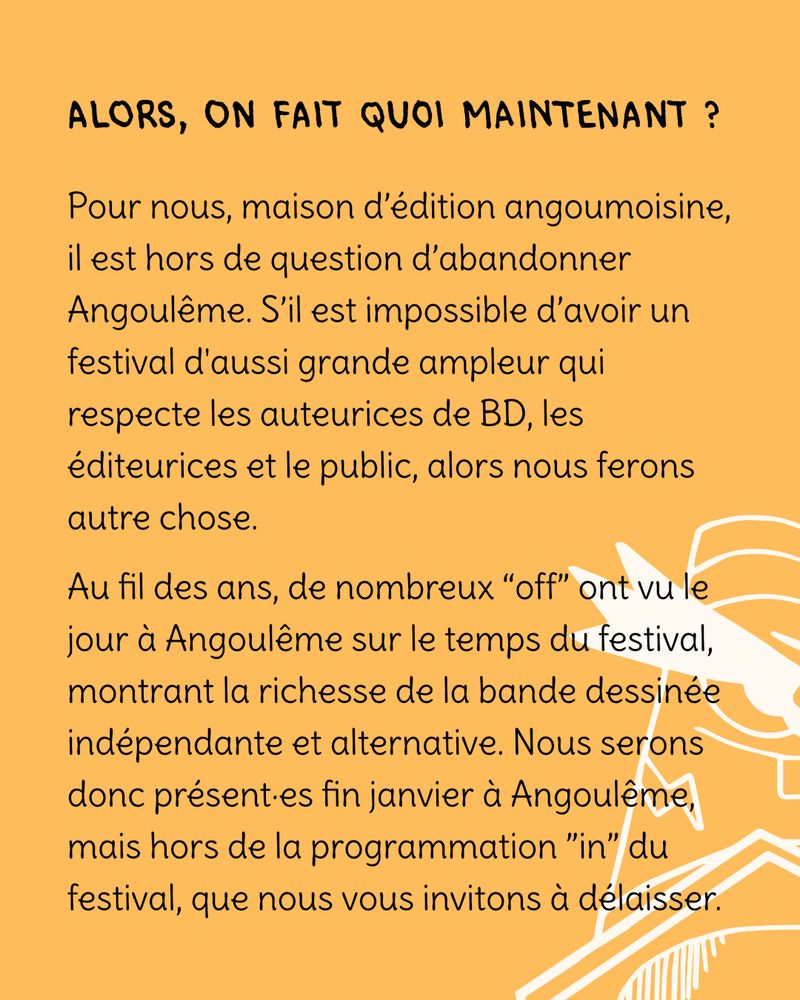 Alors, on fait quoi maintenant ? Pour nous, maison d’édition angoumoisine, il est hors de question d’abandonner Angoulême. S’il est impossible d’avoir un festival d'aussi grande ampleur qui respecte les auteurices de BD, les éditeurices et le public, alors nous ferons autre chose. 
Au fil des ans, de nombreux “off” ont vu le jour à Angoulême sur le temps du festival, montrant la richesse de la bande dessinée indépendante et alternative. Nous serons donc présent·es fin janvier à Angoulême, mais hors de la programmation ”in” du festival, que nous vous invitons à délaisser.
