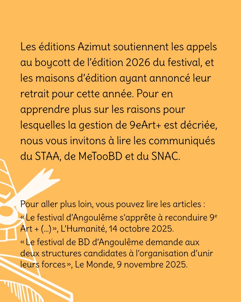 Les éditions Azimut soutiennent les appels au boycott de l’édition 2026 du festival, et les maisons d’édition ayant annoncé leur retrait pour cette année. Pour en apprendre plus sur les raisons pour lesquelles la gestion de 9eArt+ est décriée, nous vous invitons à lire les communiqués du STAA, de MeTooBD et du SNAC.
Pour aller plus loin, vous pouvez lire les articles :
« Le festival d’Angoulême s’apprête à reconduire 9e Art + (…) », L’Humanité, 14 octobre 2025.
« Le festival de BD d’Angoulême demande aux deux structures candidates à l’organisation d’unir leurs forces », Le Monde, 9 novembre 2025.