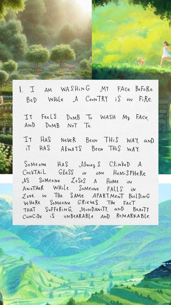 I am washing my face before bed while a country is on fire. It feels dumb to wash my face and dumb not to. It has never been this way, and it has always been this way. Someone has always clinked a cocktail glass in one hemisphere as someone loses a home in another while someone falls in love in the same apartment building where someone grieves. The fact that suffering, mundanity, and beauty coincide is unbearable and remarkable.