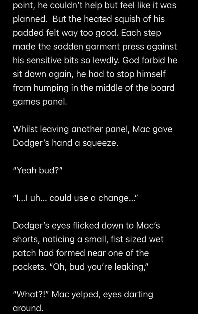 point, he couldn't help but feel like it was planned. But the heated squish of his padded felt way too good. Each step made the sodden garment press against his sensitive bits so lewdly. God forbid he sit down again, he had to stop himself from humping in the middle of the board games panel.
Whilst leaving another panel, Mac gave Dodger's hand a squeeze.
"Yeah bud?"
"I...l uh... could use a change..."
Dodger's eyes flicked down to Mac's shorts, noticing a small, fist sized wet patch had formed near one of the pockets. "Oh, bud you're leaking,"
"What?!" Mac yelped, eyes darting around.