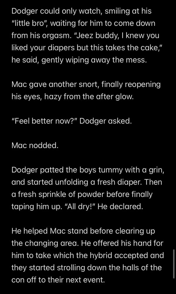 Dodger could only watch, smiling at his
"little bro", waiting for him to come down from his orgasm. "Jeez buddy, I knew you liked your diapers but this takes the cake," he said, gently wiping away the mess.
Mac gave another snort, finally reopening his eyes, hazy from the after glow.
"Feel better now?" Dodger asked.
Mac nodded.
Dodger patted the boys tummy with a grin, and started unfolding a fresh diaper. Then a fresh sprinkle of powder before finally taping him up. "All dry!" He declared.
He helped Mac stand before clearing up the changing area. He offered his hand for him to take which the hybrid accepted and they started strolling down the halls of the con off to their next event.