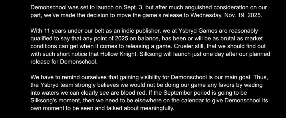Demonschool was set to launch on Sept. 3, but after much anguished consideration on our part, we’ve made the decision to move the game’s release to Wednesday, Nov. 19, 2025. With 11 years under our belt as an indie publisher, we at Ysbryd Games are reasonably qualified to say that any point of 2025 on balance, has been or will be as brutal as market conditions can get when it comes to releasing a game. Crueler still, that we should find out with such short notice that Hollow Knight: Silksong will launch just one day after our planned release for Demonschool. We have to remind ourselves that gaining visibility for Demonschool is our main goal. Thus, the Ysbryd team strongly believes we would not be doing our game any favors by wading into waters we can clearly see are blood red. If the September period is going to be Silksong's moment, then we need to be elsewhere on the calendar to give Demonschool its own moment to be seen and talked about meaningfully. 