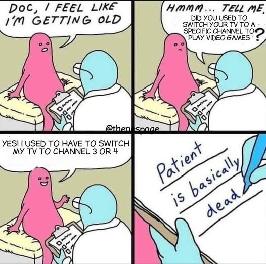 Four panel cartoon of a patient talking to a doctor.
Patient: Doc, I feel like I'm getting old.
Doctor: Hmmm...Tell Me, did you used to switch your TV to a specific channel to play video games?
Patient: Yes! I used to have to switch my TV to channel 3 or 4.
Doctor writes down on his notepad: Patient is basically dead.