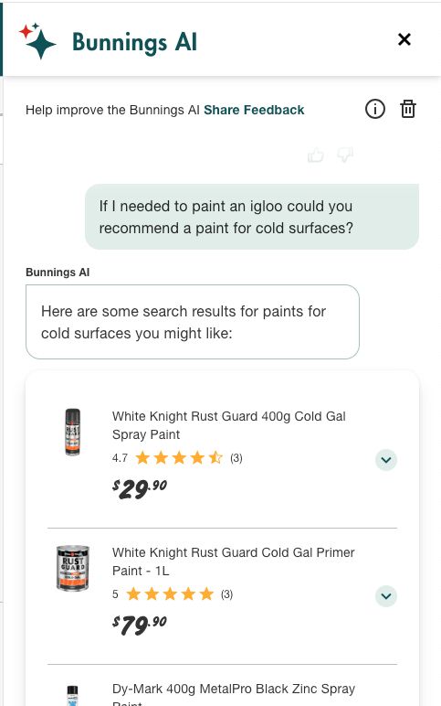 Screen grab from Bunning's AI Assistant when prompted with "If I needed to pain an igloo could you recommend a paint for cold surfaces?", enumerated a list of plants with "Cold" in the name followed up by paints with a similar function.

Bunning's is a like Home Depo in the US.
