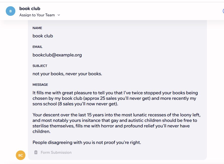 Contact
Name
book club
Email
bookclub@example.org
Subject
not your books, never your books.
Message
It fills me with great pleasure to tell you that I've twice stopped your books being chosen by my book club (approx 25 sales you'll never get) and more recently my sons school (8 sales you'll now never get).

Your descent over the last 15 years into the most lunatic recesses of the loony left, and most notably yours insitance that gay and autistic children should be free to sterilise themselves, fills me with horror and profound relief you'll never have children.

People disagreeing with you is not proof you're right.