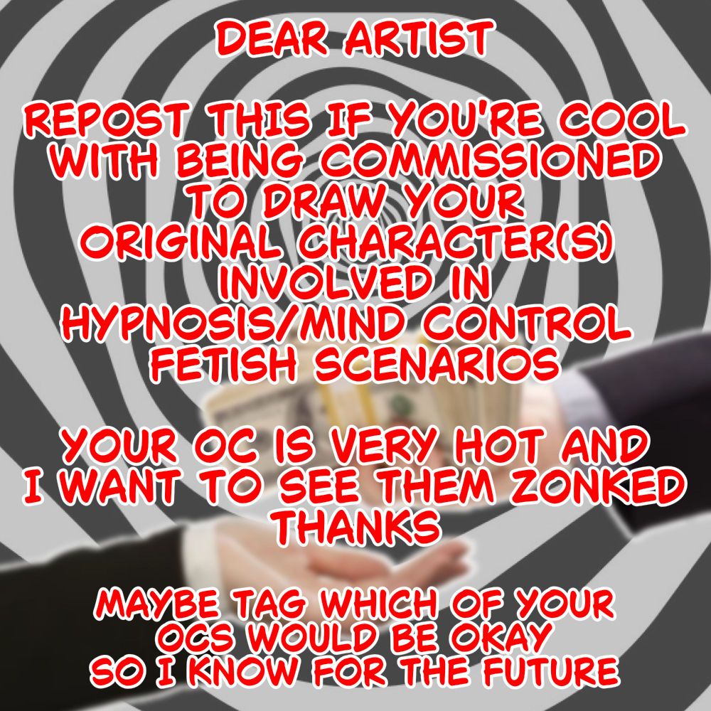 DEAR ARTIST

REPOST THIS IF YOU'RE COOL WITH BEING COMMISSIONED TO DRAW YOUR ORIGINAL CHARACTER(S) INVOLVED IN HYPNOSIS/MIND CONTROL FETISH SCENARIOS

YOUR OC IS VERY HOT AND I WANT TO SEE THEM ZONKED

THANKS

MAYBE TAG WHICH OF YOUR OCS WOULD BE OKAY SO I KNOW FOR THE FUTURE