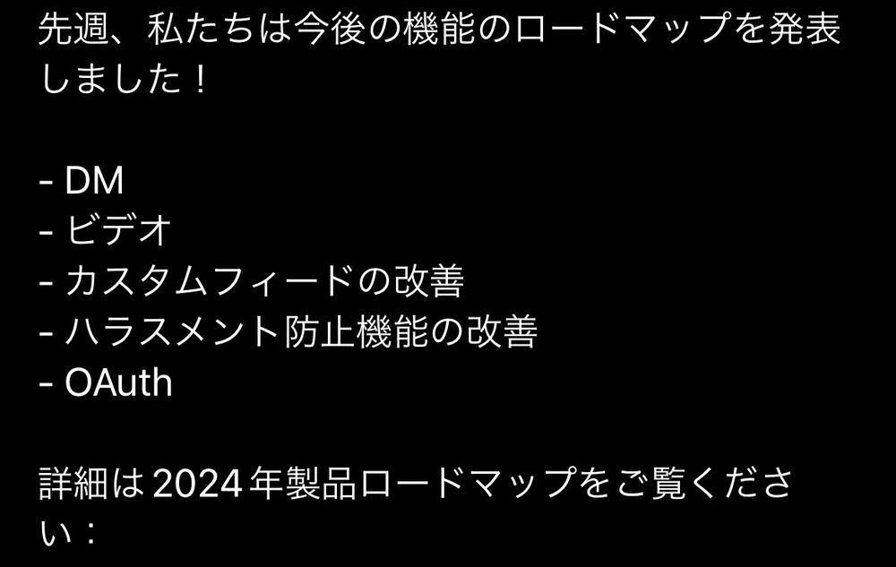 先週、私たちは今後の機能のロードマップを発表しました！

- DM
- ビデオ
- カスタムフィードの改善
- ハラスメント防止機能の改善
- OAuth

詳細は2024年製品ロードマップをご覧ください：