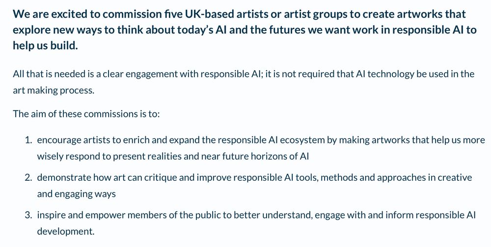 We are excited to commission five UK-based artists or artist groups to create artworks that explore new ways to think about today’s AI and the futures we want work in responsible AI to help us build.

All that is needed is a clear engagement with responsible AI; it is not required that AI technology be used in the art making process.

The aim of these commissions is to:

encourage artists to enrich and expand the responsible AI ecosystem by making artworks that help us more wisely respond to present realities and near future horizons of AI
demonstrate how art can critique and improve responsible AI tools, methods and approaches in creative and engaging ways
inspire and empower members of the public to better understand, engage with and inform responsible AI development.