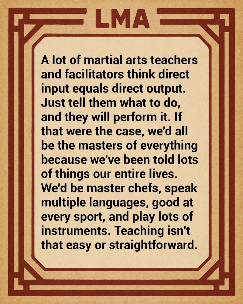 A lot of martial arts teachers and facilitators think direct input equals direct output. Just tell them what to do, and they will perform it. If that were the case, we'd all be the masters of everything because we've been told lots of things our entire lives. We'd be master chefs, speak multiple languages, good at every sport, and play lots of instruments. Teaching isn't that easy or straightforward.
