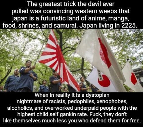 The greatest trick the devil ever pulled was convincing western weebs that japan is a futuristic land of anime, manga, food, shrines, and samurai. Japan living in 2225.

When in reality it is a dystopian nightmare of racists, pdf files, xenophobes, alcoholics, and overworked underpaid people with the highest child self gankin rate. Fuck, they don't like themselves much less you who defend them for free.