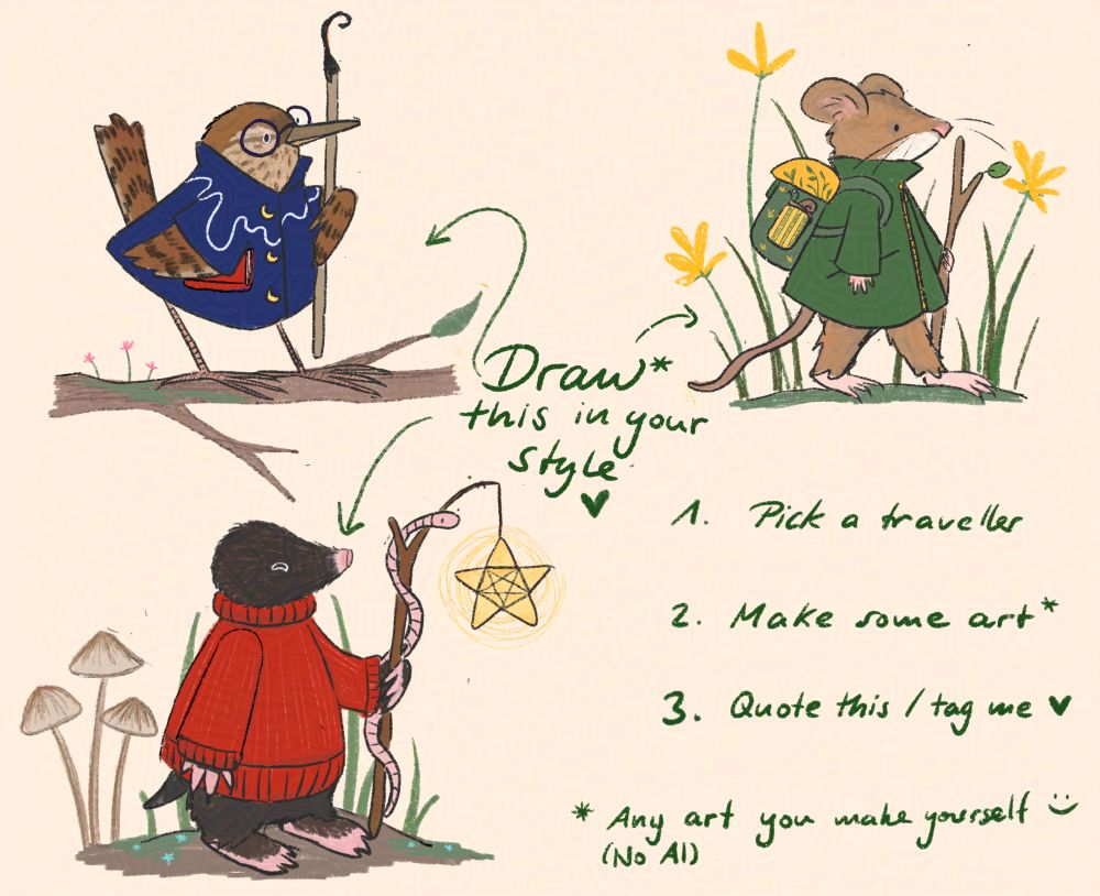 An image with three little animal travellers: a wren in a blue cloak, a woodmouse in a green coat, and a mole in a red knitted sweater. The writing on the image says: Draw* this in your style (arrows to the three travellers). 1. Pick a traveller 2. Make some art* 3. Quote this/tag me * Any art you make yourself! (no AI)